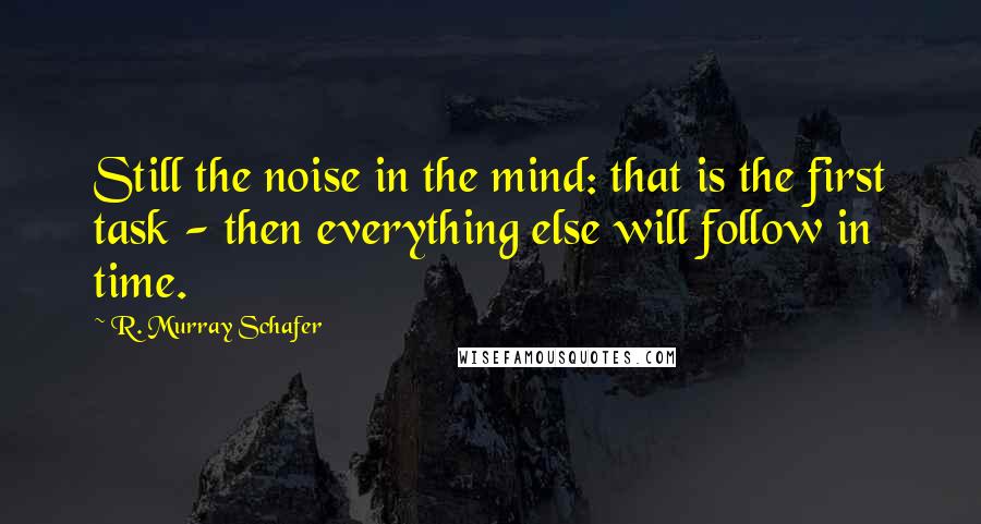 R. Murray Schafer Quotes: Still the noise in the mind: that is the first task - then everything else will follow in time.
