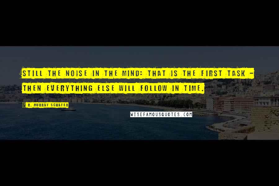 R. Murray Schafer Quotes: Still the noise in the mind: that is the first task - then everything else will follow in time.