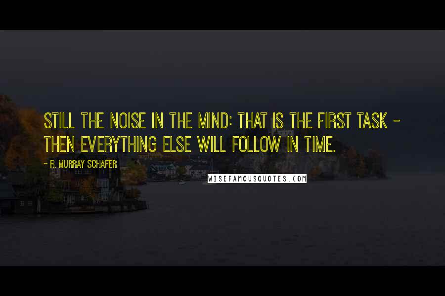 R. Murray Schafer Quotes: Still the noise in the mind: that is the first task - then everything else will follow in time.