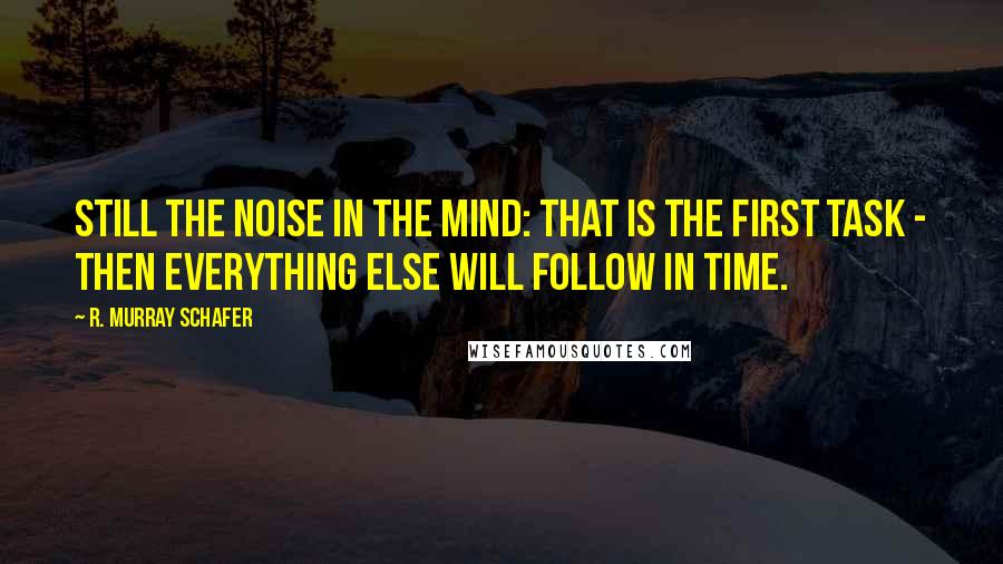 R. Murray Schafer Quotes: Still the noise in the mind: that is the first task - then everything else will follow in time.