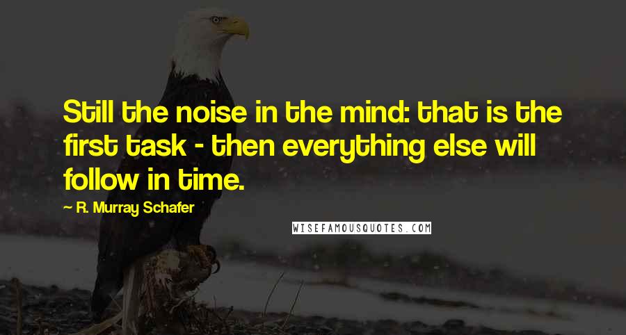 R. Murray Schafer Quotes: Still the noise in the mind: that is the first task - then everything else will follow in time.