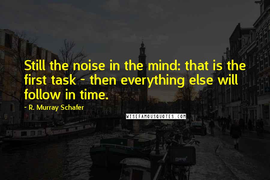 R. Murray Schafer Quotes: Still the noise in the mind: that is the first task - then everything else will follow in time.