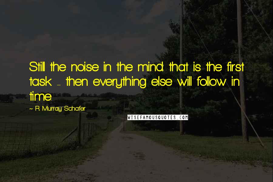 R. Murray Schafer Quotes: Still the noise in the mind: that is the first task - then everything else will follow in time.