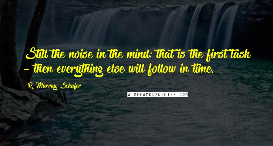 R. Murray Schafer Quotes: Still the noise in the mind: that is the first task - then everything else will follow in time.
