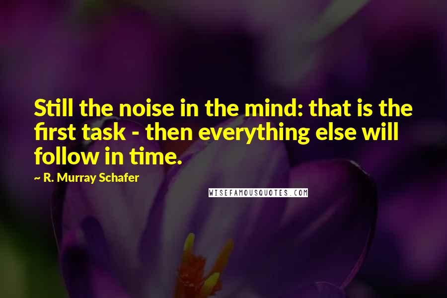 R. Murray Schafer Quotes: Still the noise in the mind: that is the first task - then everything else will follow in time.