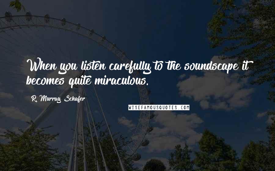 R. Murray Schafer Quotes: When you listen carefully to the soundscape it becomes quite miraculous.
