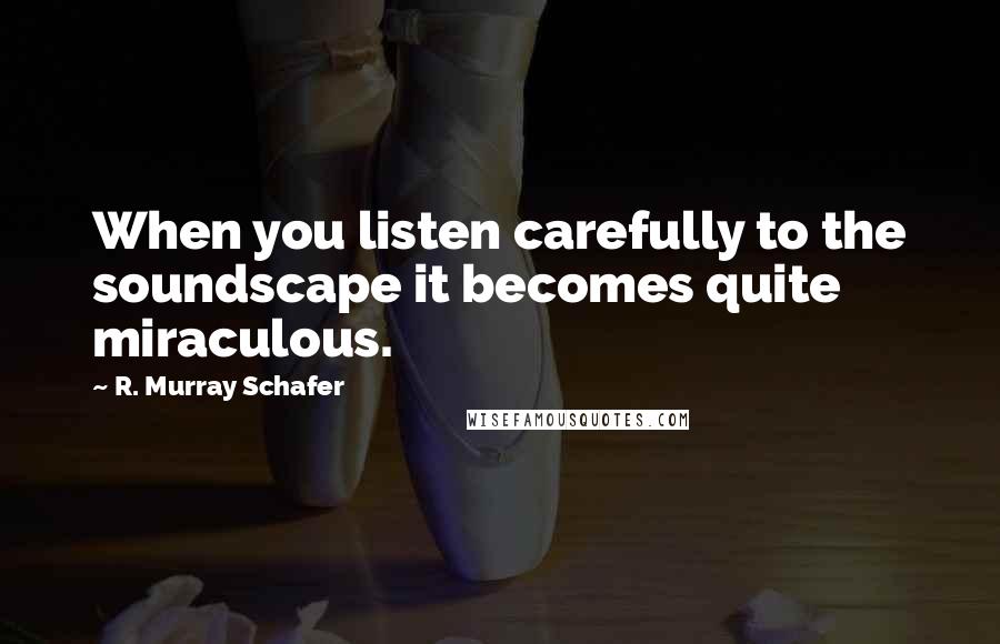 R. Murray Schafer Quotes: When you listen carefully to the soundscape it becomes quite miraculous.