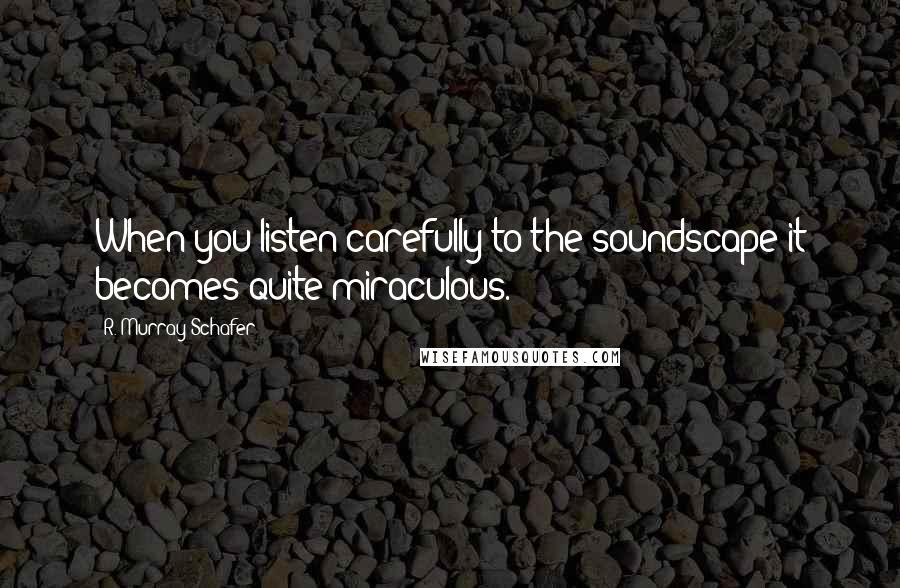R. Murray Schafer Quotes: When you listen carefully to the soundscape it becomes quite miraculous.