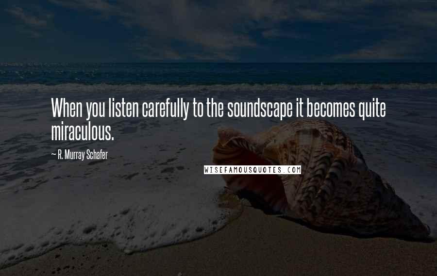 R. Murray Schafer Quotes: When you listen carefully to the soundscape it becomes quite miraculous.