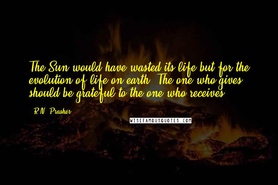 R.N. Prasher Quotes: The Sun would have wasted its life but for the evolution of life on earth. The one who gives should be grateful to the one who receives.