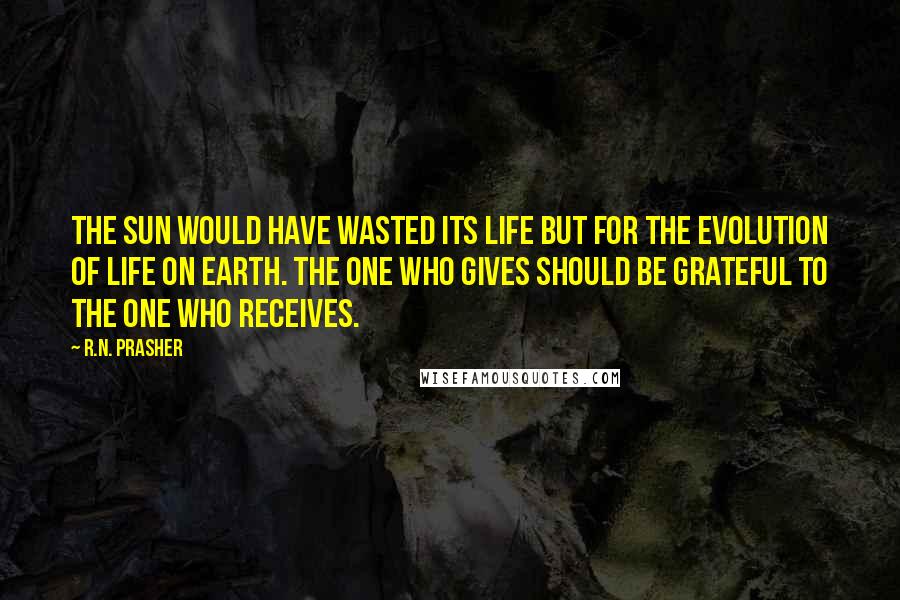 R.N. Prasher Quotes: The Sun would have wasted its life but for the evolution of life on earth. The one who gives should be grateful to the one who receives.