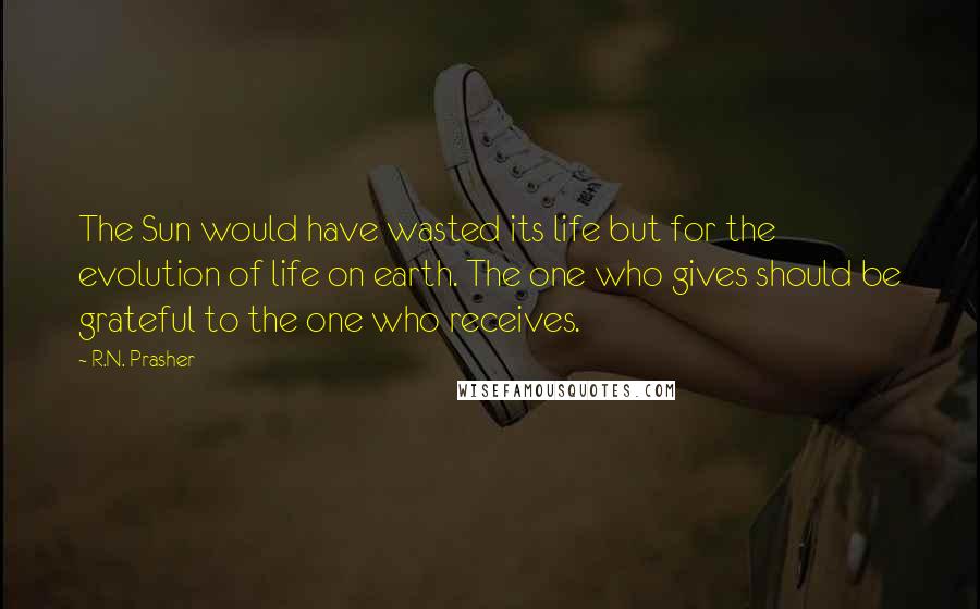 R.N. Prasher Quotes: The Sun would have wasted its life but for the evolution of life on earth. The one who gives should be grateful to the one who receives.