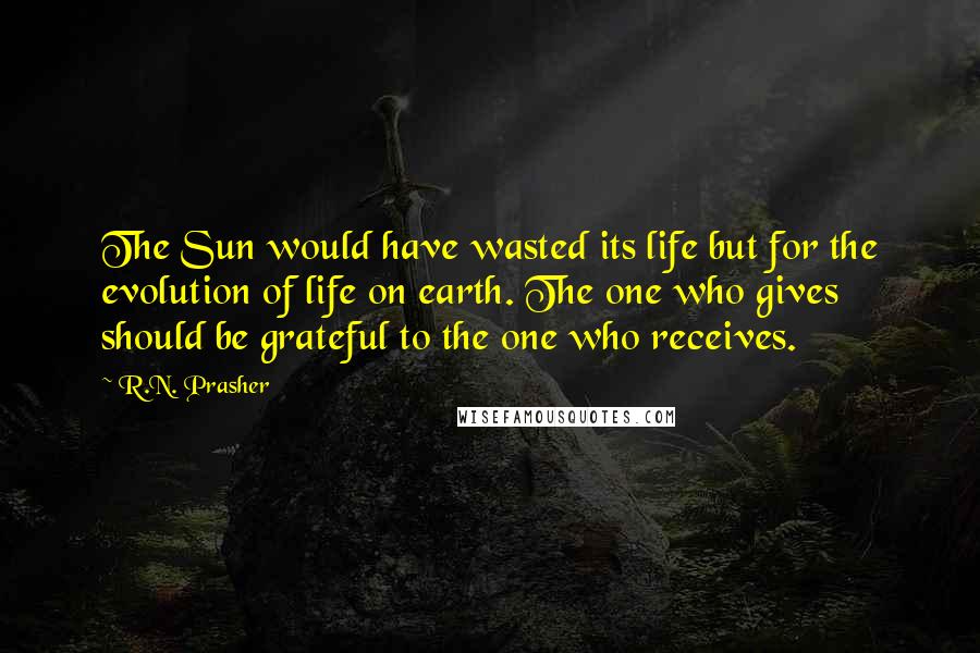 R.N. Prasher Quotes: The Sun would have wasted its life but for the evolution of life on earth. The one who gives should be grateful to the one who receives.