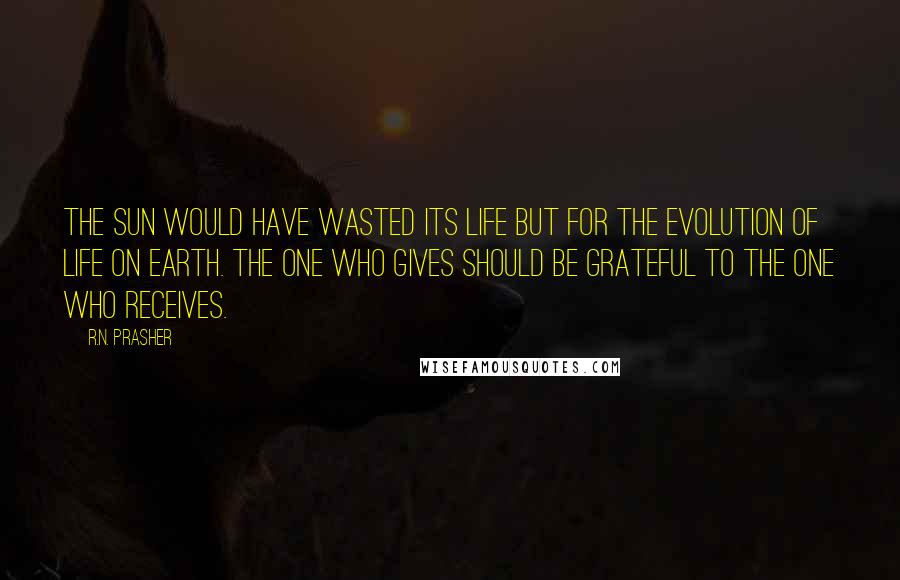 R.N. Prasher Quotes: The Sun would have wasted its life but for the evolution of life on earth. The one who gives should be grateful to the one who receives.