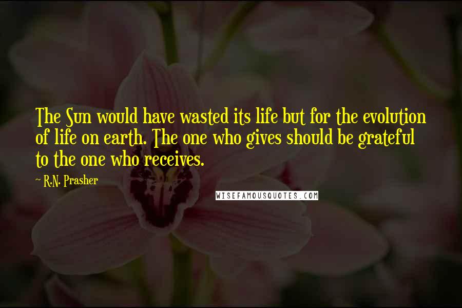 R.N. Prasher Quotes: The Sun would have wasted its life but for the evolution of life on earth. The one who gives should be grateful to the one who receives.