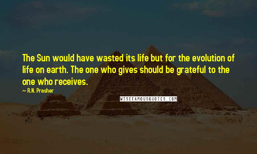 R.N. Prasher Quotes: The Sun would have wasted its life but for the evolution of life on earth. The one who gives should be grateful to the one who receives.