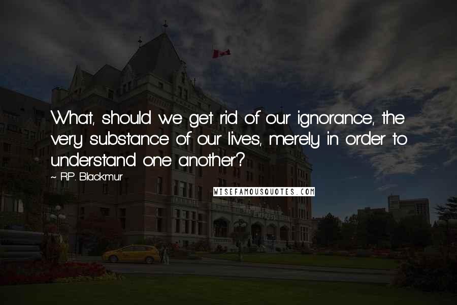 R.P. Blackmur Quotes: What, should we get rid of our ignorance, the very substance of our lives, merely in order to understand one another?