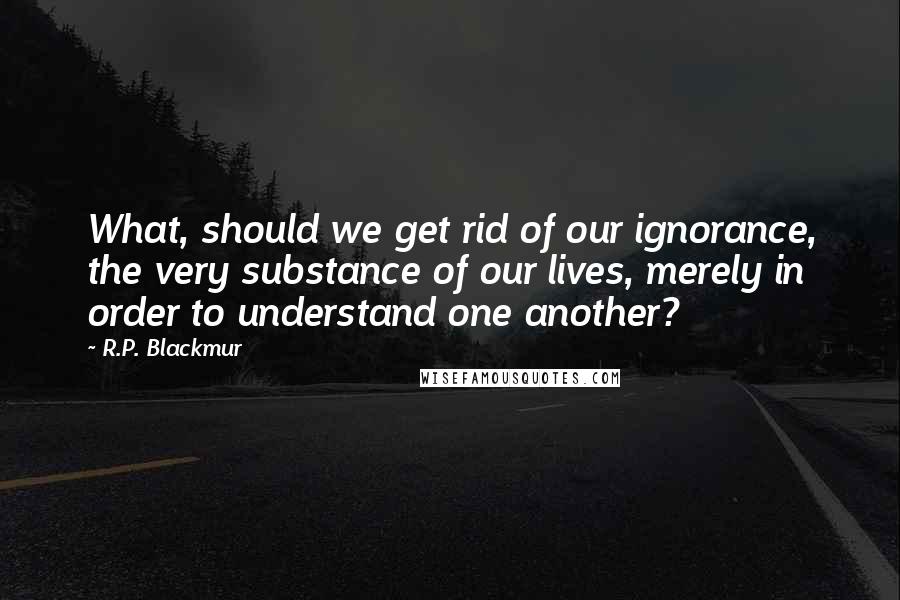 R.P. Blackmur Quotes: What, should we get rid of our ignorance, the very substance of our lives, merely in order to understand one another?