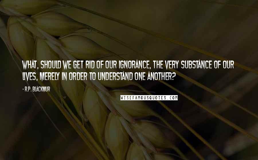 R.P. Blackmur Quotes: What, should we get rid of our ignorance, the very substance of our lives, merely in order to understand one another?