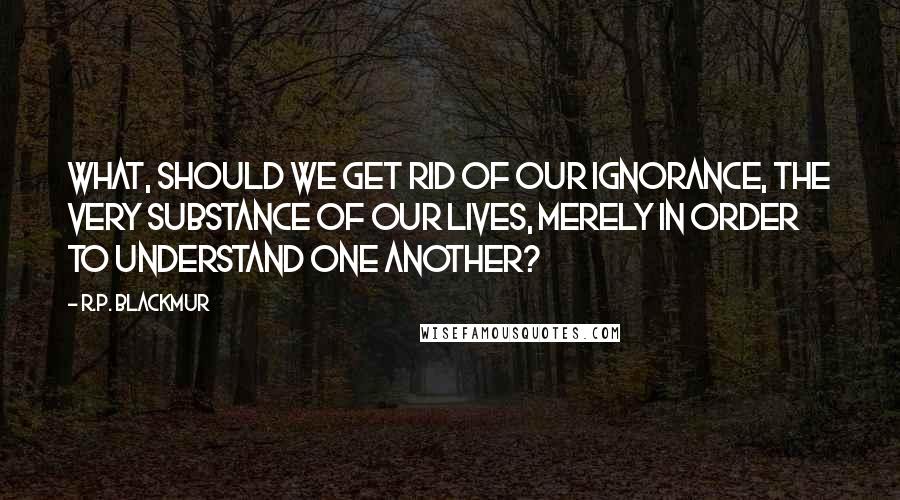 R.P. Blackmur Quotes: What, should we get rid of our ignorance, the very substance of our lives, merely in order to understand one another?