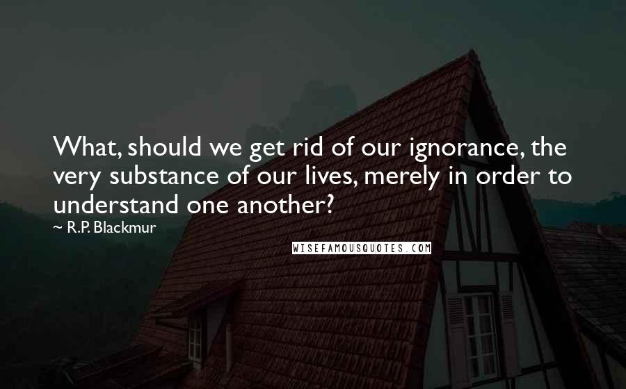 R.P. Blackmur Quotes: What, should we get rid of our ignorance, the very substance of our lives, merely in order to understand one another?