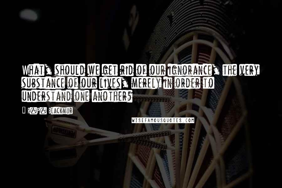 R.P. Blackmur Quotes: What, should we get rid of our ignorance, the very substance of our lives, merely in order to understand one another?