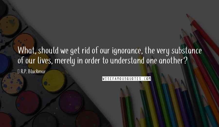 R.P. Blackmur Quotes: What, should we get rid of our ignorance, the very substance of our lives, merely in order to understand one another?