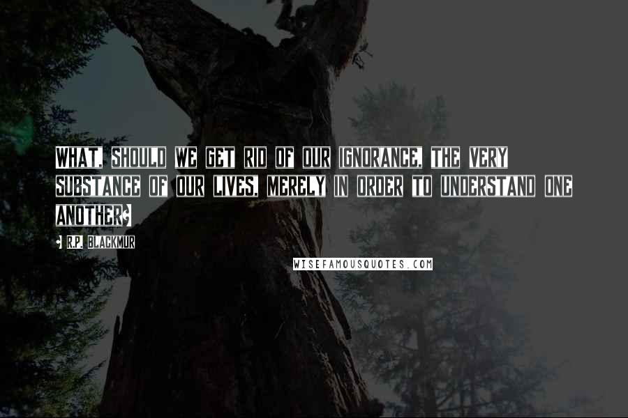 R.P. Blackmur Quotes: What, should we get rid of our ignorance, the very substance of our lives, merely in order to understand one another?