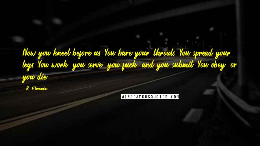 R. Phoenix Quotes: Now you kneel before us. You bare your throats. You spread your legs. You work, you serve, you fuck, and you submit. You obey, or you die.