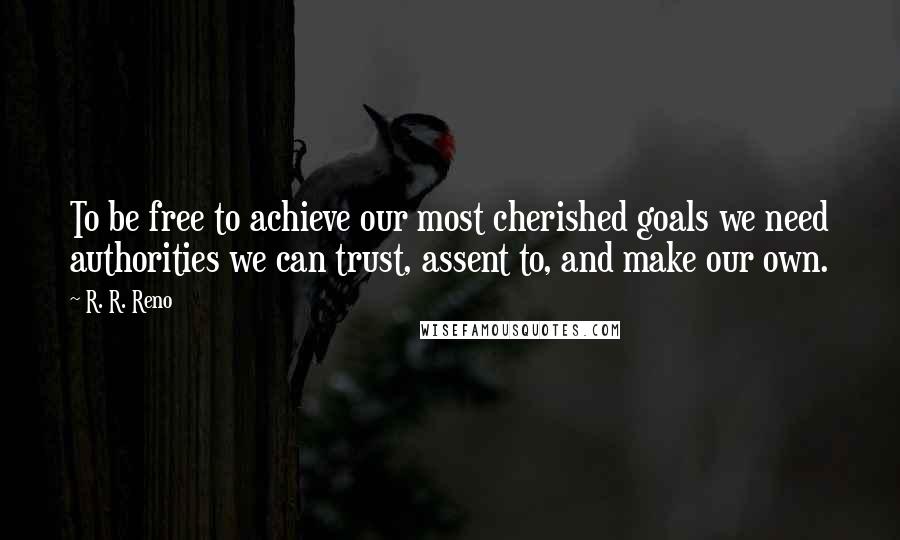 R. R. Reno Quotes: To be free to achieve our most cherished goals we need authorities we can trust, assent to, and make our own.