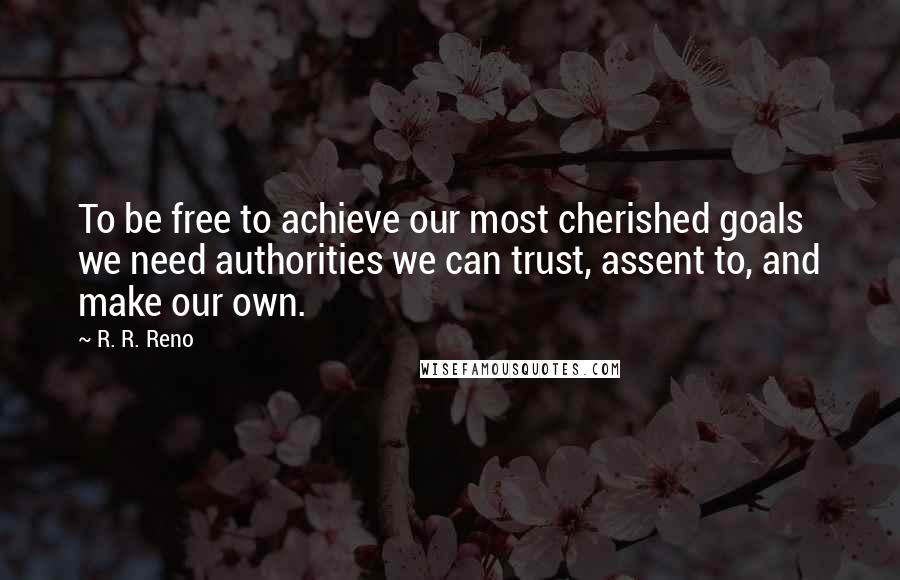R. R. Reno Quotes: To be free to achieve our most cherished goals we need authorities we can trust, assent to, and make our own.