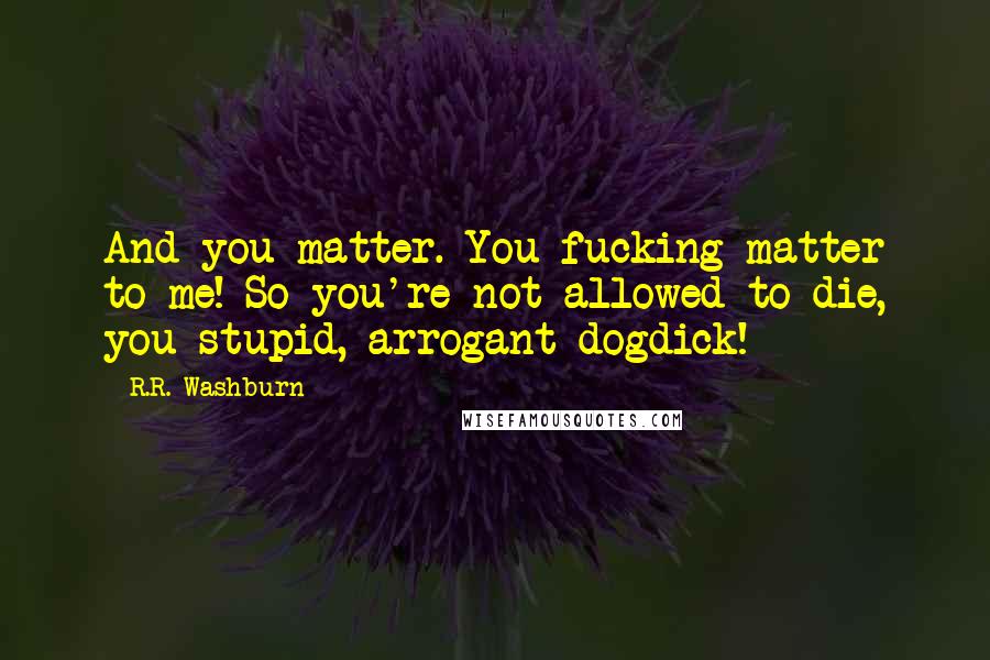 R.R. Washburn Quotes: And you matter. You fucking matter to me! So you're not allowed to die, you stupid, arrogant dogdick!