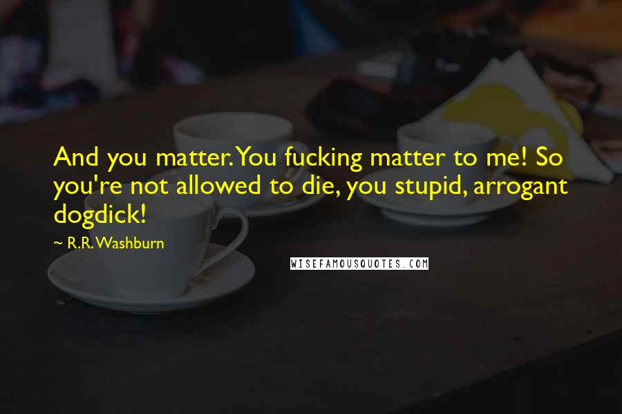 R.R. Washburn Quotes: And you matter. You fucking matter to me! So you're not allowed to die, you stupid, arrogant dogdick!