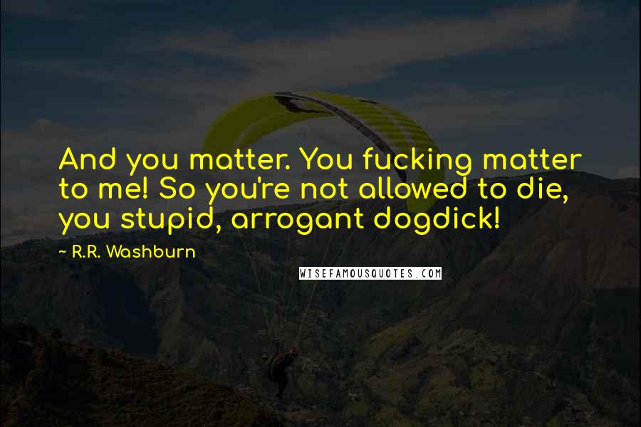 R.R. Washburn Quotes: And you matter. You fucking matter to me! So you're not allowed to die, you stupid, arrogant dogdick!