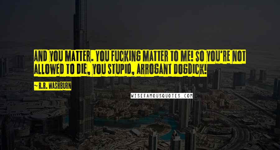 R.R. Washburn Quotes: And you matter. You fucking matter to me! So you're not allowed to die, you stupid, arrogant dogdick!