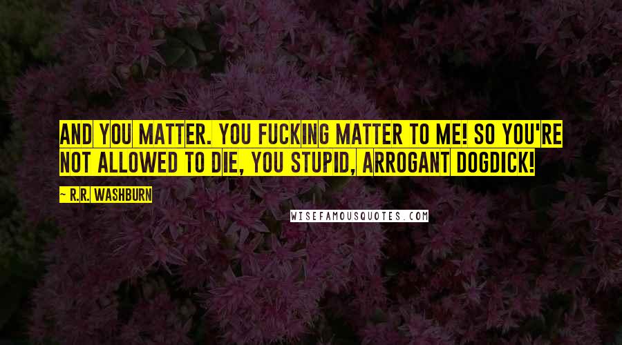 R.R. Washburn Quotes: And you matter. You fucking matter to me! So you're not allowed to die, you stupid, arrogant dogdick!