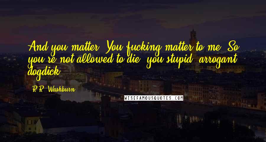 R.R. Washburn Quotes: And you matter. You fucking matter to me! So you're not allowed to die, you stupid, arrogant dogdick!