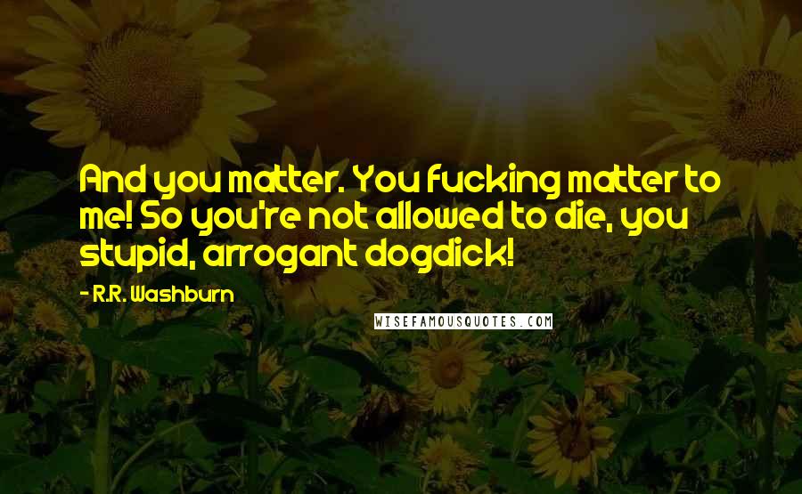 R.R. Washburn Quotes: And you matter. You fucking matter to me! So you're not allowed to die, you stupid, arrogant dogdick!