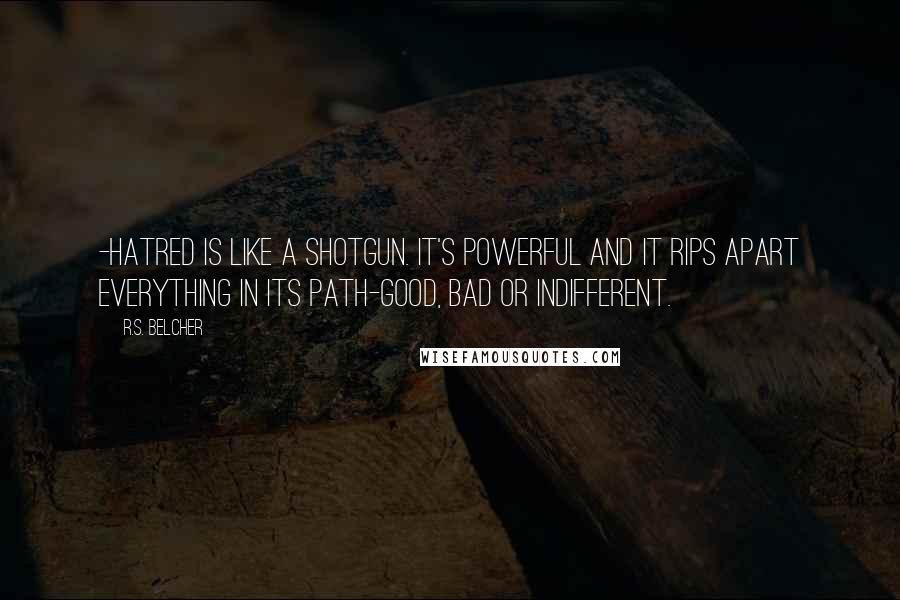 R.S. Belcher Quotes: -hatred is like a shotgun. It's powerful and it rips apart everything in its path-good, bad or indifferent.