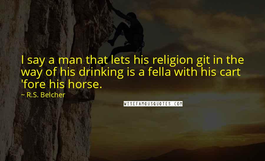 R.S. Belcher Quotes: I say a man that lets his religion git in the way of his drinking is a fella with his cart 'fore his horse.