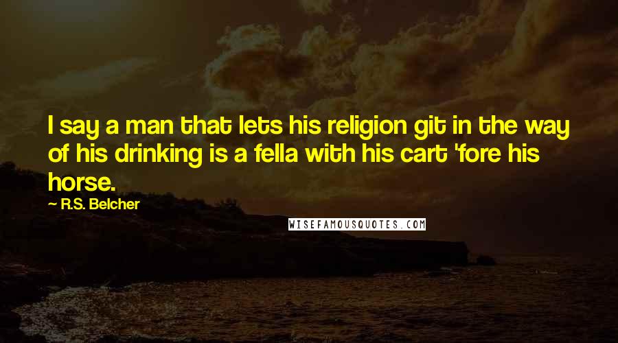 R.S. Belcher Quotes: I say a man that lets his religion git in the way of his drinking is a fella with his cart 'fore his horse.