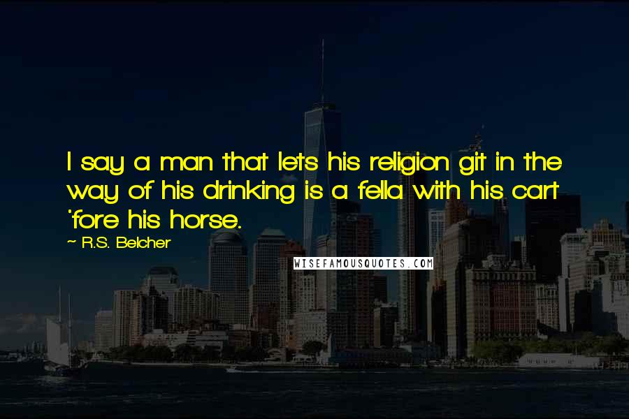 R.S. Belcher Quotes: I say a man that lets his religion git in the way of his drinking is a fella with his cart 'fore his horse.