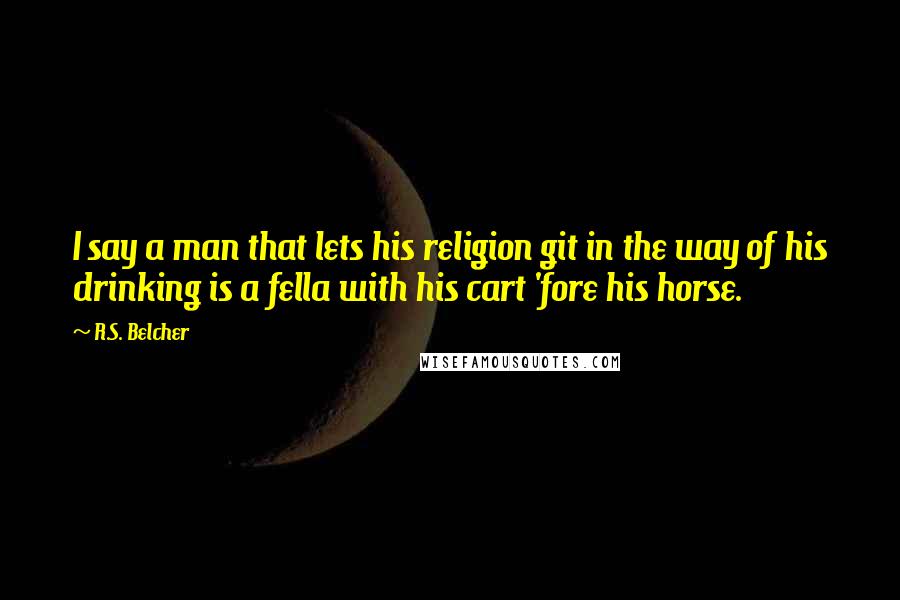 R.S. Belcher Quotes: I say a man that lets his religion git in the way of his drinking is a fella with his cart 'fore his horse.