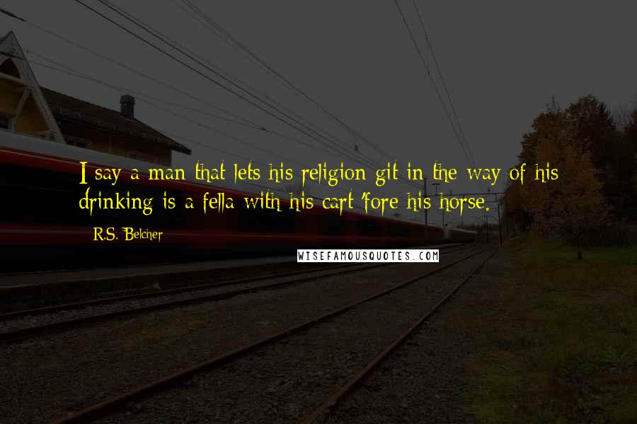 R.S. Belcher Quotes: I say a man that lets his religion git in the way of his drinking is a fella with his cart 'fore his horse.