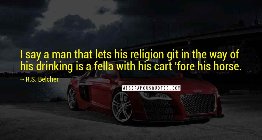 R.S. Belcher Quotes: I say a man that lets his religion git in the way of his drinking is a fella with his cart 'fore his horse.