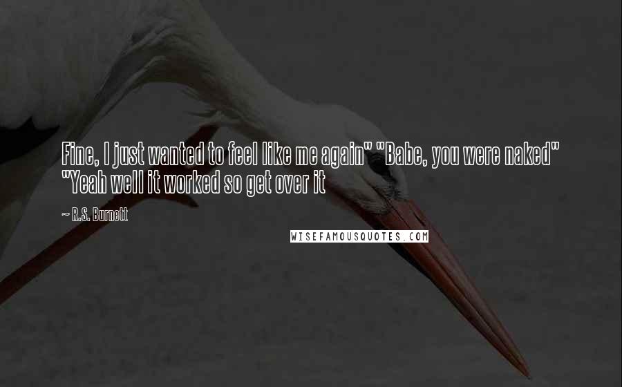R.S. Burnett Quotes: Fine, I just wanted to feel like me again" "Babe, you were naked" "Yeah well it worked so get over it