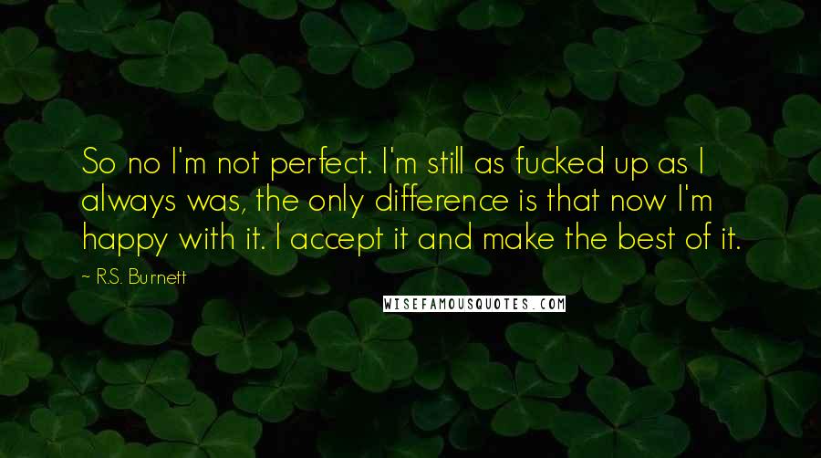 R.S. Burnett Quotes: So no I'm not perfect. I'm still as fucked up as I always was, the only difference is that now I'm happy with it. I accept it and make the best of it.