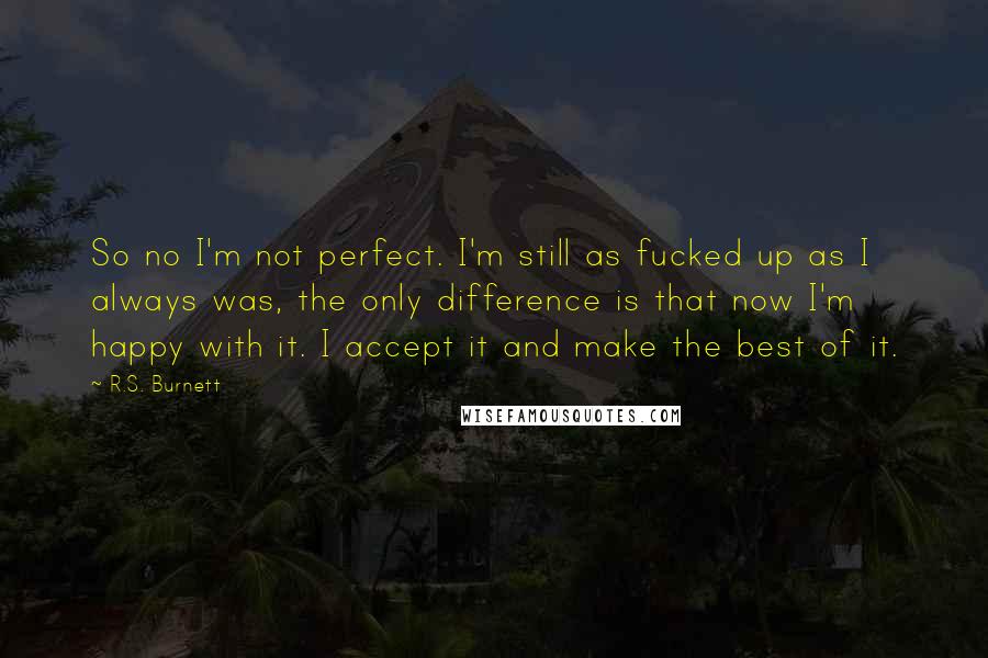 R.S. Burnett Quotes: So no I'm not perfect. I'm still as fucked up as I always was, the only difference is that now I'm happy with it. I accept it and make the best of it.