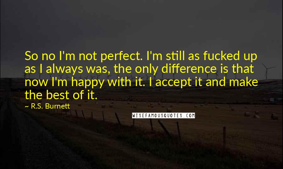 R.S. Burnett Quotes: So no I'm not perfect. I'm still as fucked up as I always was, the only difference is that now I'm happy with it. I accept it and make the best of it.