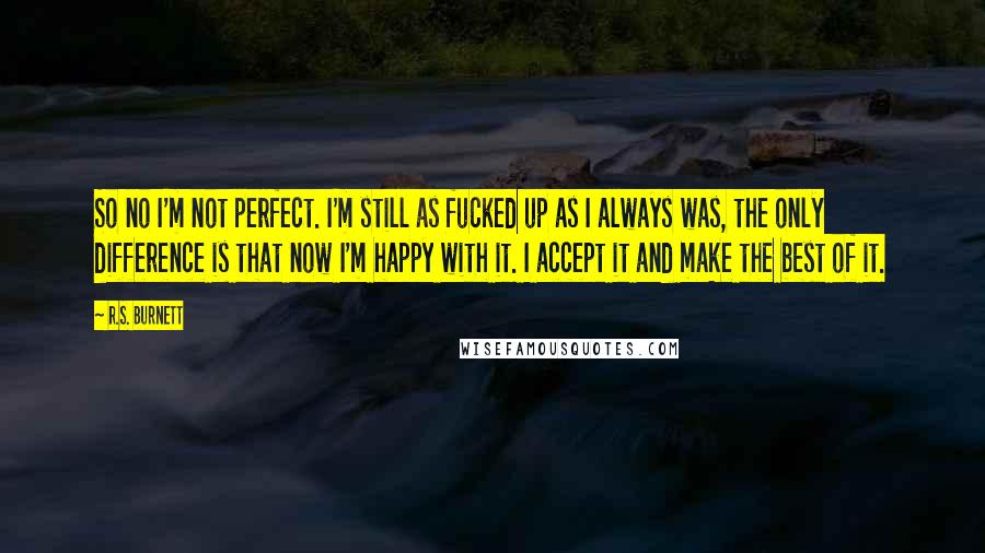 R.S. Burnett Quotes: So no I'm not perfect. I'm still as fucked up as I always was, the only difference is that now I'm happy with it. I accept it and make the best of it.